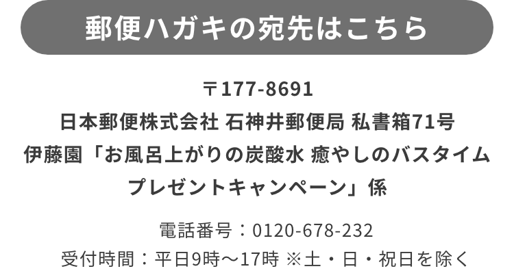 〒177-8691 日本郵便株式会社 石神井郵便局 私書箱71号 伊藤園「お風呂上がりの炭酸水 癒やしのバスタイム プレゼントキャンペーン」 事務局係
