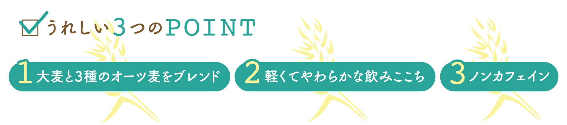 うれしい3つのPOINT 1.大麦と3種のオーツ麦をブレンド 2.軽くてやわらかな飲みここち 3.ノンカフェイン