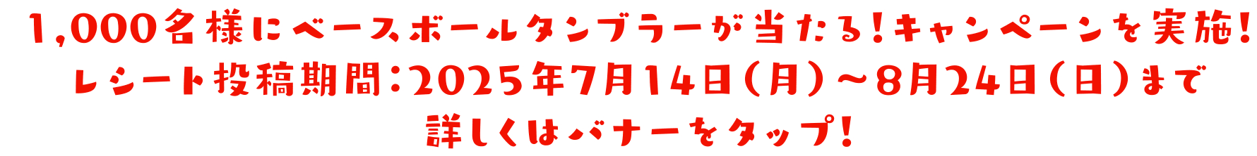 1,000名様にベースボールタンブラーが当たる！ キャンペーンを実施！ レシート投稿期間：2025年7月14日（月）～8月24日（日）まで 詳しくはバナーをタップ！