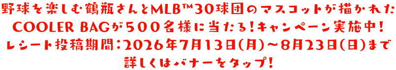 野球を楽しむ鶴瓶さんとMLB™30球団のマスコットが描かれたCOOLER BAGが５００名様に当たる！キャンペーン実施中！レシート投稿期間：2026年7月13日(月)～8月23日(日)まで 詳しくはバナーをタップ！