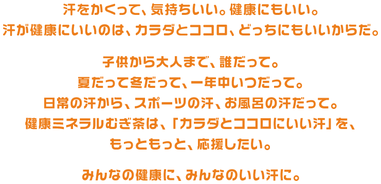 汗をかくって、気持ちいい。健康にもいい。汗が健康にいいのは、カラダとココロ、どっちにもいいからだ。子供から大人まで、誰だって。夏だって冬だって、一年中いつだって。日常の汗から、スポーツの汗、お風呂の汗だって。健康ミネラルむぎ茶は、「カラダとココロにいい汗」を、もっともっと、応援したい。みんなの健康に、みんなのいい汗に。