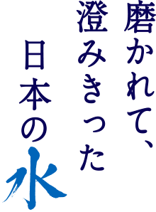 磨かれて、澄みきった 日本の水