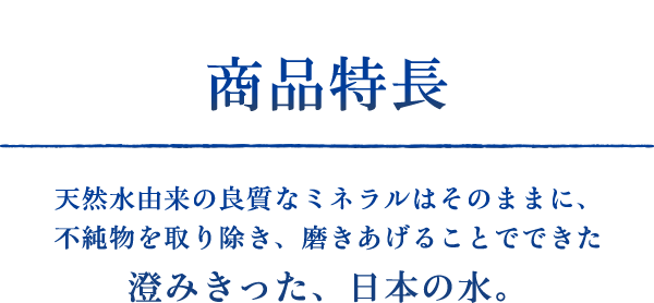 商品特長　天然水由来の良質なミネラルはそのままに、不純物を取り除き、磨きあげることでできた澄みきった、日本の水。