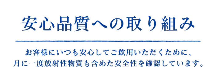 安心品質への取り組み　お客様にいつも安心してご飲用いただくために、月に一度放射性物質も含めた安全性を確認しています。