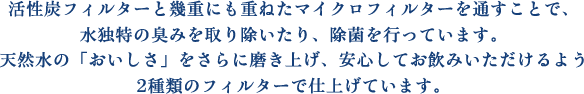 活性炭フィルターと幾重にも重ねたマイクロフィルターを通すことで、水独特の臭みを取り除いたり、除菌を行っています。天然水の「おいしさ」をさらに磨き上げ、安心してお飲みいただけるよう2種類のフィルターで仕上げています。