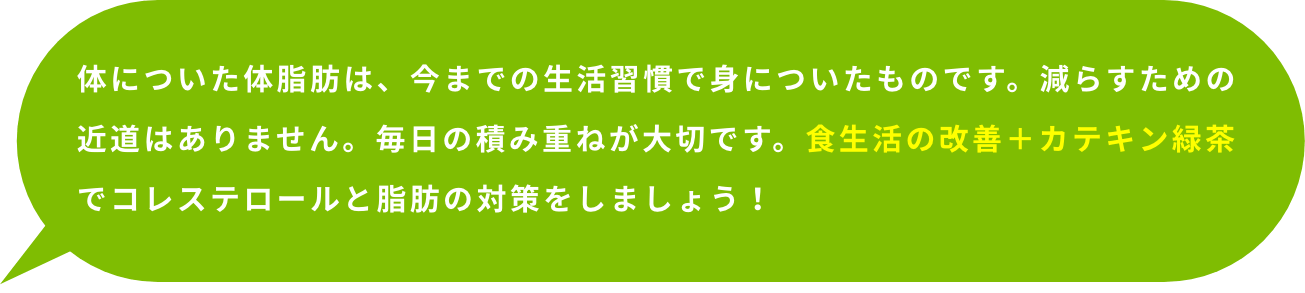 体についた体脂肪は、今までの生活習慣で身についたものです。減らすための近道はありません。毎日の積み重ねが大切です。食生活の改善＋カテキン緑茶でコレステロールと脂肪の対策をしましょう！