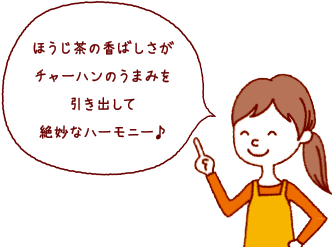 ほうじ茶の香ばしさがチャーハンのうまみを引き出して絶妙なハーモニー♪ 食べる直前にさらさらほうじ茶をかけるのがおすすめです。