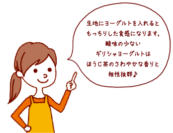 生地にヨーグルトを入れるともっちりした食感になります。酸味の少ないギリシャヨーグルトはほうじ茶のさわやかな香りと相性抜群♪