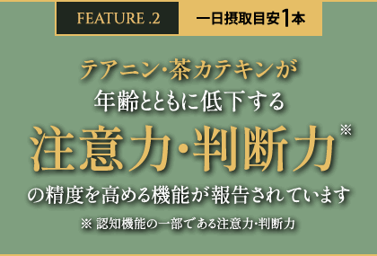 FEATURE.2 一日摂取目安1本 テアニン・茶カテキンが年齢とともに低下する注意力・判断力の精度を高める機能が報告されています ※認知機能の一部である注意力・判断力