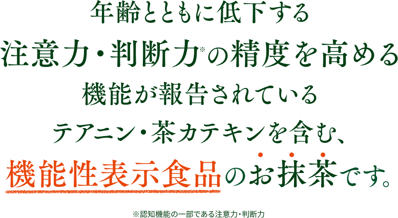 「認知機能の精度を高める※」と報告されているテアニン・茶カテキンを含む、機能性表示食品のお抹茶です。 ※認知機能の一部である注意力（注意を持続させて、一つの行動を続ける力）や判断力（判断の正確さや速さ、変化する状況に応じて適切に処理する力）