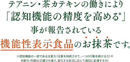 「認知機能の精度を高める※」事が報告されているテアニン・茶カテキンを含む、機能性表示食品のお抹茶です。※認知機能の一部である注意力（注意を持続させて、一つの行動を続ける力）や判断力（判断の正確さや速さ、変化する状況に応じて適切に処理する力）