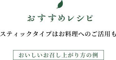 
			おすすめレシピ
			スティックタイプはお料理へのご活用も
			おいしいお召し上がり方の例
			