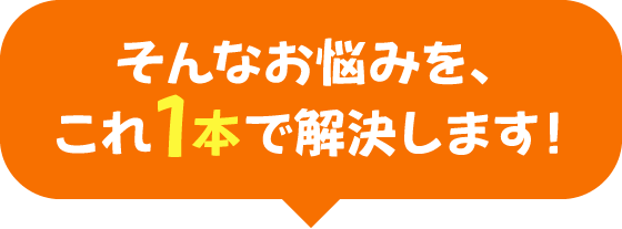 そんなお悩みを、これ1本で解決します！