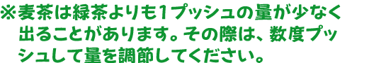 ※麦茶は緑茶よりも1プッシュの量が少なく出ることがあります。
