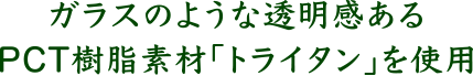 ガラスのような透明感のあるPCT樹脂素材「トライタン」を使用