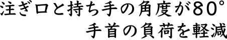 注ぎ口と持ち手の角度が８０°手首に負荷のかかりにくい設計