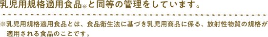 乳児用規格適用食品※と同等の管理をしています。※乳児用規格適用食品とは、食品衛生法に基づき乳児用商品に係る、放射性物質の規格が適用される食品のことです。