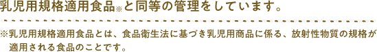 乳児用規格適用食品※と同様の管理をしています。※乳児用規格適用食品とは、食品衛生法に基づき乳児用商品に係る、放射性物質の規格が適用される食品のことです。