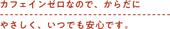 カフェインゼロなので、からだにやさしく、いつでも安心です。