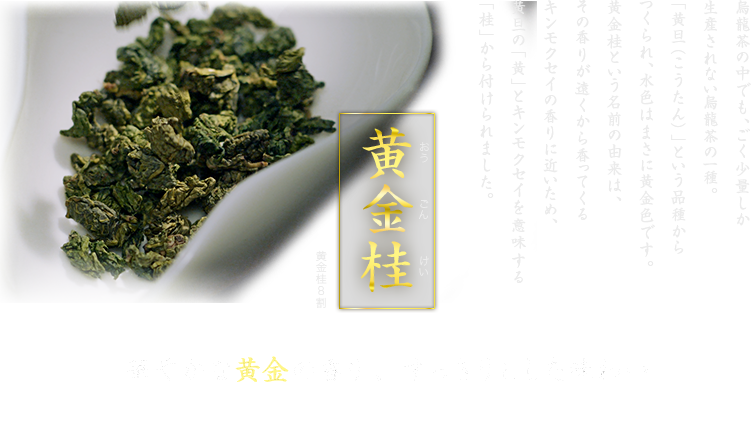 黄金桂 烏龍茶の中でも、ごく少量しか生産されない烏龍茶の一種。「黄旦（こうたん）」という品種からつくられ、水色はまさに黄金色です。黄金桂という名前の由来は、その香りが遠くから香ってくるキンモクセイの香りに近いため、黄旦の「黄」とキンモクセイを意味する「桂」から付けられました。 華やかな黄金の香り、すっきりとした味わい