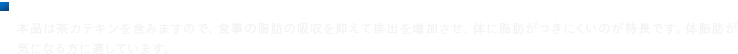 ■許可表示 本品は茶カテキンを含みますので、食事の脂肪の吸収を抑えて排出を増加させ、体に脂肪がつきにくいのが特長です。体脂肪が気になる方に適しています。