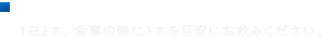 ■1日当たりの摂取目安量 1日2本、食事の際に1本を目安にお飲みください。