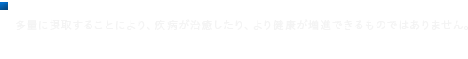 ■摂取上の注意 多量に摂取することにより、疾病が治癒したり、より健康が増進できるものではありません。食生活は、主食、主菜、副菜を基本に、食事のバランスを。