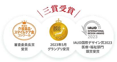 
		第8回 介護食品・スマイルケア食コンクール 審査員長賞受賞
		JAPANFOOD 2023年5月グランプリ受賞
		IAUD国際デザイン賞2023 医療・福祉部門 銀賞受賞
		