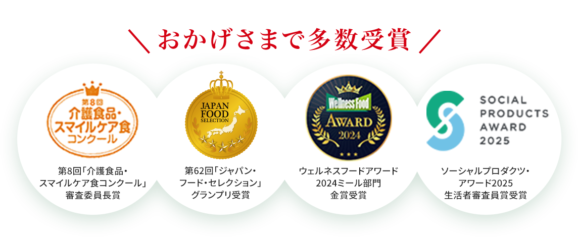 
		おかげさまで多数受賞
		第8回 介護食品・スマイルケア食コンクール 審査員長賞受賞
		第62回「ジャパン・フード・セレクション」グランプリ受賞
		ソーシャルプロダクツ・アワード2025 生活者審査員賞受賞
		ウェルネスフードアワード2024ミール部門金賞受賞
		
