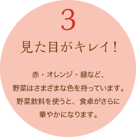 3 見た目がキレイ!　赤・オレンジ・緑など、野菜はさまざまな色を持っています。野菜飲料を使うと、食卓がさらに華やかになります。
