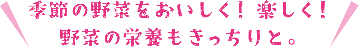 季節の野菜をおいしく！楽しく！野菜の栄養もきっちりと。